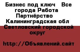 Бизнес под ключ - Все города Работа » Партнёрство   . Калининградская обл.,Светловский городской округ 